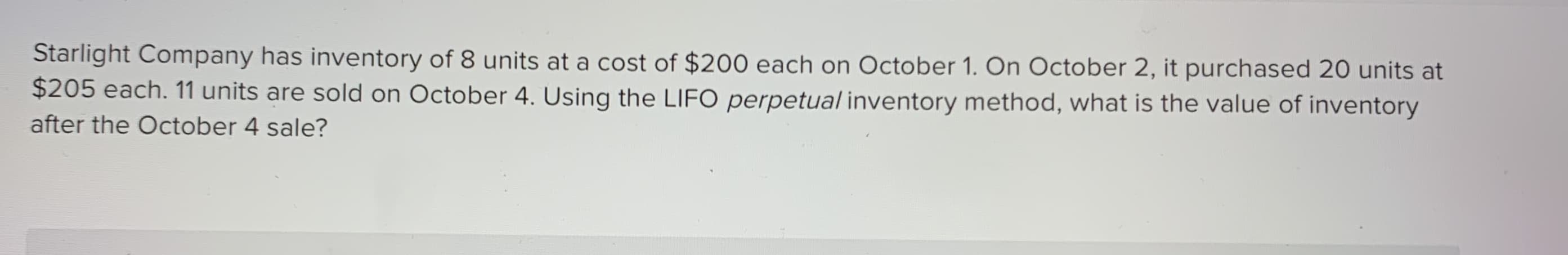 Starlight Company has inventory of 8 units at a cost of $200 each on October 1. On October 2, it purchased 20 units at
$205 each. 11 units are sold on October 4. Using the LIFO perpetual inventory method, what is the value of inventory
after the October 4 sale?
