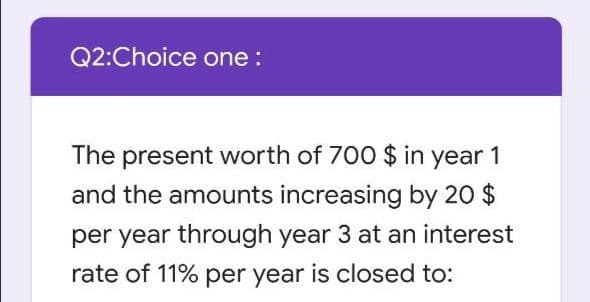 Q2:Choice one :
The present worth of 700 $ in year 1
and the amounts increasing by 20 $
per year through year 3 at an interest
rate of 11% per year is closed to:
