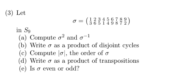 (3) Let
0 =
1234 6789
365 987
in S9
(a) Compute o2 and o
(b) Write o as a product of disjoint cycles
(c) Compute |o, the order of o
(d) Write o as a product of transpositions
(e) Is o even or odd?
