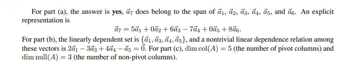 For part (a), the answer is yes, ā7 does belong to the span of ā1, d2, ā3, đ4, đz, and ã6. An explicit
representation is
d7 = 5ã1 + 0ã2 + 6ã3
- 7đ4 + Ođ5 + 8ās.
|
For part (b), the linearly dependent set is {ā1, ā3, ã4, āz}, and a nontrivial linear dependence relation among
these vectors is 2ā1 – 3ā3 + 4ā4 – āz = 0. For part (c), dim col(A) = 5 (the number of pivot columns) and
dim null(A) = 3 (the number of non-pivot columns).
