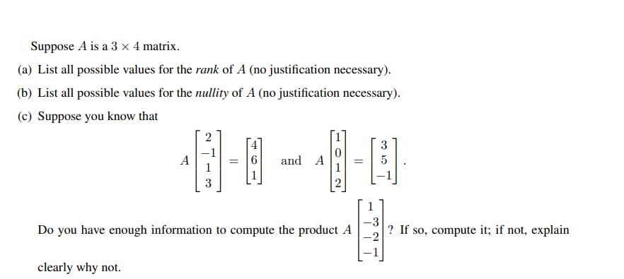 Suppose A is a 3 x 4 matrix.
(a) List all possible values for the rank of A (no justification necessary).
(b) List all possible values for the nullity of A (no justification necessary).
(c) Suppose you know that
個-8
2
3
A
1
6.
and
A
1
3
1
Do you have enough information to compute the product A
-3
|? If so, compute it; if not, explain
-2
clearly why not.
