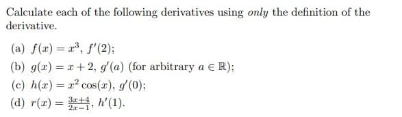 Calculate each of the following derivatives using only the definition of the
derivative.
(a) f(x) = x³, f'(2);
(b) g(x)=x+2, g'(a) (for arbitrary a € R);
(c) h(x) = x² cos(x), g'(0);
(d) r(x) = 34, h'(1).