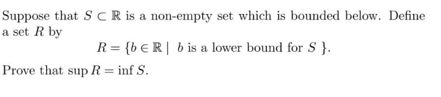 Suppose that SCR is a non-empty set which is bounded below. Define
a set R by
R= {bER| b is a lower bound for S}.
Prove that sup R = inf S.