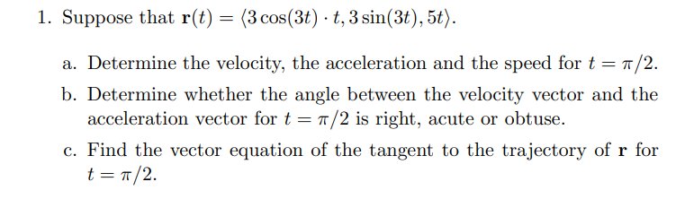 1. Suppose that r(t) =
(3 cos(3t) · t, 3 sin(3t), 5t).
a. Determine the velocity, the acceleration and the speed for t = 1/2.
b. Determine whether the angle between the velocity vector and the
acceleration vector for t = /2 is right, acute or obtuse.
c. Find the vector equation of the tangent to the trajectory of r for
t = T/2.
