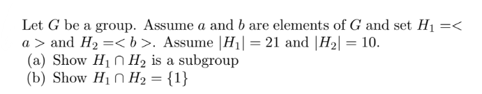 Let G be a group. Assume a and b are elements of G and set H₁ =<
a> and H₂ =<b>. Assume |H₁| = 21 and |H₂| = 10.
(a) Show H₁ H₂ is a subgroup
(b) Show H₁
H₂ = {1}