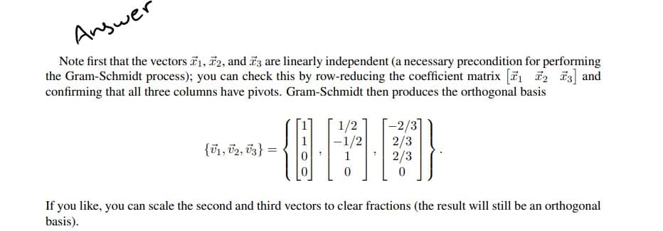 Answer
Note first that the vectors 71, 72, and 73 are linearly independent (a necessary precondition for performing
the Gram-Schmidt process); you can check this by row-reducing the coefficient matrix [₁
confirming that all three columns have pivots. Gram-Schmidt then produces the orthogonal basis
2 3] and
1/2
-2/3
{V1, U2, U3} =
2/3
181
2/3
0
If you like, you can scale the second and third vectors to clear fractions (the result will still be an orthogonal
basis).