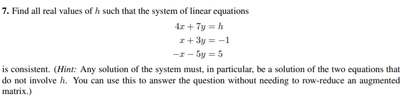 7. Find all real values of h such that the system of linear equations
4x + 7y = h
x + 3y = -1
-x - 5y = 5
is consistent. (Hint: Any solution of the system must, in particular, be a solution of the two equations that
do not involve h. You can use this to answer the question without needing to row-reduce an augmented
matrix.)
