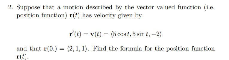 2. Suppose that a motion described by the vector valued function (i.e.
position function) r(t) has velocity given by
r'(t) = v(t) = (5 cos t, 5 sin t, –2)
and that r(0.) = (2,1, 1). Find the formula for the position function
r(t).
