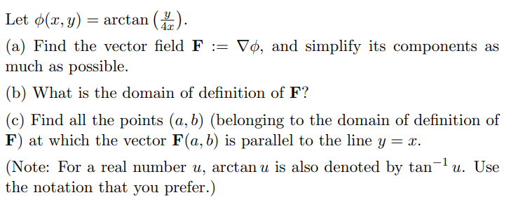 Let ø(x, y) = arctan ().
(a) Find the vector field F := Vø, and simplify its components as
much as possible.
(b) What is the domain of definition of F?
(c) Find all the points (a, b) (belonging to the domain of definition of
F) at which the vector F(a, b) is parallel to the line y = x.
(Note: For a real number u, arctan u is also denoted by tan-u. Use
the notation that you prefer.)
