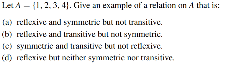 Let A = {1, 2, 3, 4}. Give an example of a relation on A that is:
(a) reflexive and symmetric but not transitive.
(b) reflexive and transitive but not symmetric.
(c) symmetric and transitive but not reflexive.
(d) reflexive but neither symmetric nor transitive.
