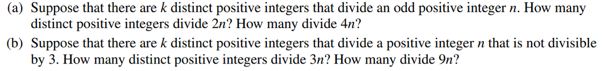 (a) Suppose that there are k distinct positive integers that divide an odd positive integer n. How many
distinct positive integers divide 2n? How many divide 4n?
(b) Suppose that there are k distinct positive integers that divide a positive integer n that is not divisible
by 3. How many distinct positive integers divide 3n? How many divide 9n?
