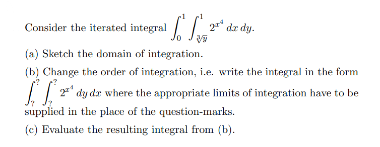 Consider the iterated integral
2* dx dy.
(a) Sketch the domain of integration.
(b) Change the order of integration, i.e. write the integral in the form
dy dx where the appropriate limits of integration have to be
supplied in the place of the question-marks.
(c) Evaluate the resulting integral from (b).
