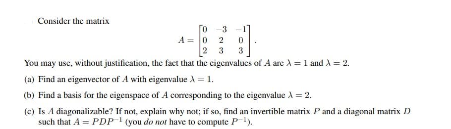 Consider the matrix
[0-3
A = 0 2 0
2
3
3
You may use, without justification, the fact that the eigenvalues of A are X = 1 and X = 2.
(a) Find an eigenvector of A with eigenvalue λ = 1.
(b) Find a basis for the eigenspace of A corresponding to the eigenvalue X = 2.
(c) Is A diagonalizable? If not, explain why not; if so, find an invertible matrix P and a diagonal matrix D
such that A = PDP-1 (you do not have to compute P-¹).
-1]