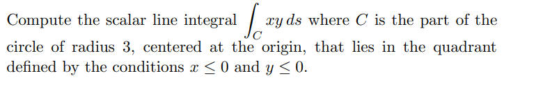 Compute the scalar line integral
xy ds where C is the part of the
circle of radius 3, centered at the origin, that lies in the quadrant
defined by the conditions x < 0 and y < 0.

