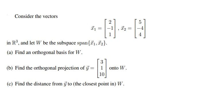 Consider the vectors
in R³, and let W be the subspace span{₁, 2}.
(a) Find an orthogonal basis for W.
3
(b) Find the orthogonal projection of y = 1 onto W.
10
(c) Find the distance from y to (the closest point in) W.
2
5
*-8--8
=
=