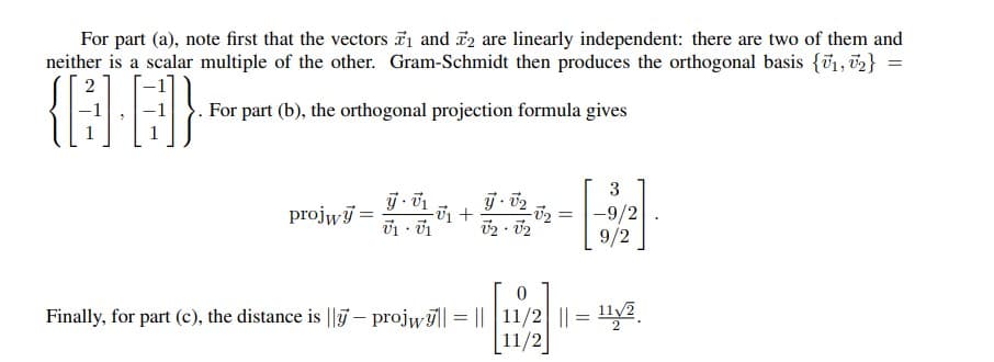 For part (a), note first that the vectors 7₁ and 2 are linearly independent: there are two of them and
neither is a scalar multiple of the other. Gram-Schmidt then produces the orthogonal basis {₁, 2} =
2
{GB]}
For part (b), the orthogonal projection formula gives
3
y-v₂
projwy =
-U₁ +
-9/2
V₁ V1
02 - 02
9/2
Finally, for part (c), the distance is || - projwy|| = || |11/2| || = ¹12
11/2
-√₂
=