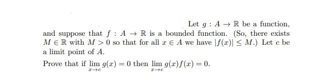 Let g: A → R be a function,
and suppose that f: A → R is a bounded function. (So, there exists
MER with M> 0 so that for all z E A we have f(x)| ≤ M.) Let c be
a limit point of A.
Prove that if lim g(x)=0 then lim g(x) f(x) = 0.
I-C
I→C