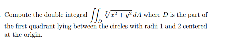 Compute the double integral // Vx² + y² dA where D is the part of
the first quadrant lying between the circles with radii 1 and 2 centered
at the origin.
