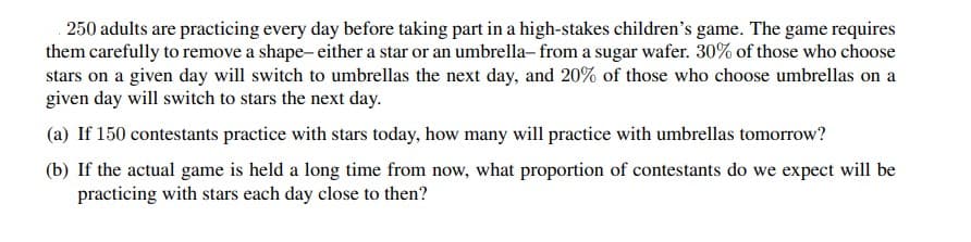 250 adults are practicing every day before taking part in a high-stakes children's game. The game requires
them carefully to remove a shape- either a star or an umbrella-from a sugar wafer. 30% of those who choose
stars on a given day will switch to umbrellas the next day, and 20% of those who choose umbrellas on a
given day will switch to stars the next day.
(a) If 150 contestants practice with stars today, how many will practice with umbrellas tomorrow?
(b) If the actual game is held a long time from now, what proportion of contestants do we expect will be
practicing with stars each day close to then?