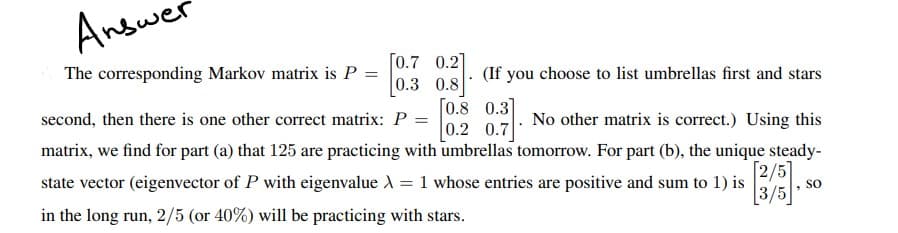 Answer
The corresponding Markov matrix is P
=
[0.7 0.2]
0.8
(If you choose to list umbrellas first and stars
0.3
[0.8 0.3]
second, then there is one other correct matrix: P =
No other matrix is correct.) Using this
0.2 0.7
matrix, we find for part (a) that 125 are practicing with umbrellas tomorrow. For part (b), the unique steady-
state vector (eigenvector of P with eigenvalue λ = 1 whose entries are positive and sum to 1) is
in the long run, 2/5 (or 40%) will be practicing with stars.
[2/5]
SO
3/5