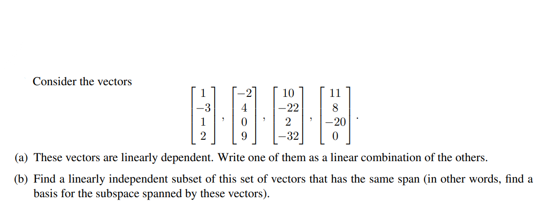 Consider the vectors
10
11
8
-20
32
(a) These vectors are linearly dependent. Write one of them as a linear combination of the others.
(b) Find a linearly independent subset of this set of vectors that has the same span (in other words, find a
basis for the subspace spanned by these vectors).
