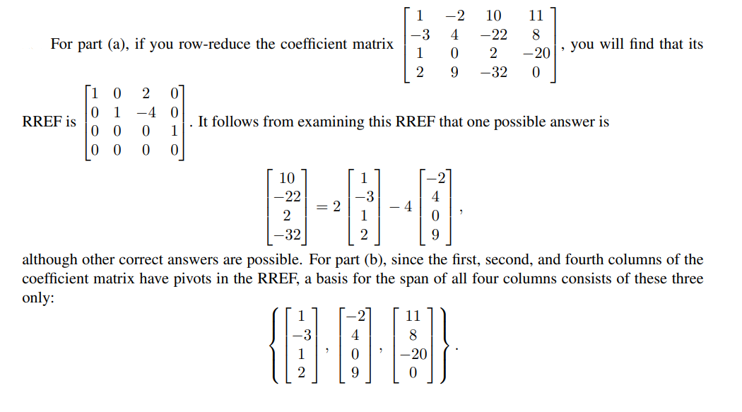 1
-2
10
11
-3
4
8
, you will find that its
-22
For part (a), if you row-reduce the coefficient matrix
1
-20
2
-32
1 0
2
1
-4 0
It follows from examining this RREF that one possible answer is
1
RREF is
0
10
1
-22
-3
- 4
4
= 2
-32
although other correct answers are possible. For part (b), since the first, second, and fourth columns of the
coefficient matrix have pivots in the RREF, a basis for the span of all four columns consists of these three
only:
11
8
9.
