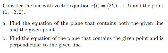 Consider the line with vector equation r(t) = (2t, t+1,t) and the point
(1, –3, 2).
a. Find the equation of the plane that contains both the given line
and the given point.
b. Find the equation of the plane that contains the given point and is
perpendicular to the given line.
