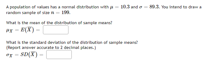 A population of values has a normal distribution with u = 10.3 and o =
random sample of size n = 199.
89.3. You intend to draw a
What is the mean of the distribution of sample means?
Hx = E(X)
What is the standard deviation of the distribution of sample means?
(Report answer accurate to 2 decimal places.)
SD(X)
