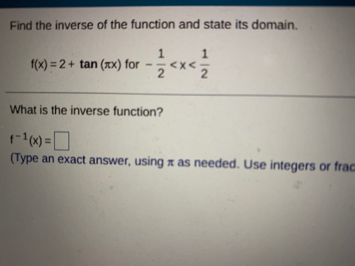 Find the inverse of the function and state its domain.
f(x) = 2+ tan (Tx) for
2
--
What is the inverse function?
(Type an exact answer, using x as needed. Use integers or frac
