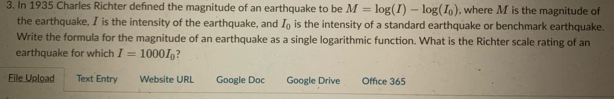 3. In 1935 Charles Richter defined the magnitude of an earthquake to be M = log(I) – log(I,), where M is the magnitude of
the earthquake, I is the intensity of the earthquake, and Io is the intensity of a standard earthquake or benchmark earthquake.
Write the formula for the magnitude of an earthquake as a single logarithmic function. What is the Richter scale rating of an
earthquake for which I = 10001?
File Upload
Text Entry
Website URL
Google Doc
Google Drive
Office 365
