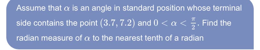 Assume that a is an angle in standard position whose terminal
side contains the point (3.7, 7.2) and 0 < a <
5. Find the
radian measure of a to the nearest tenth of a radian
