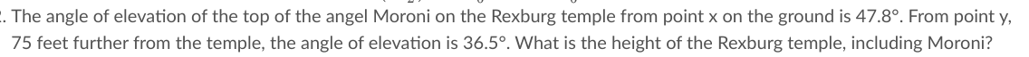 . The angle of elevation of the top of the angel Moroni on the Rexburg temple from point x on the ground is 47.8°. From point y,
75 feet further from the temple, the angle of elevation is 36.5°. What is the height of the Rexburg temple, including Moroni?
