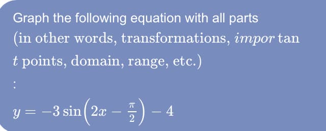 Graph the following equation with all parts
(in other words, transformations, impor tan
t points, domain, range, etc.)
y = -3 sin (20 -) – 4
–
