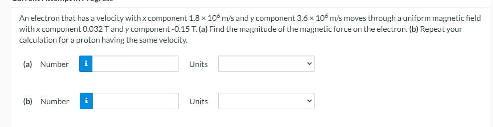 An electron that has a velocity with x component 1.8 x 106 m/s and y component 3.6 x 106 m/s moves through a uniform magnetic field
with x component 0.032 Tand y component -0.15 T. (a) Find the magnitude of the magnetic force on the electron. (b) Repeat your
calculation for a proton having the same velocity.
(a) Number
i
Units
(b) Number
i
Units
