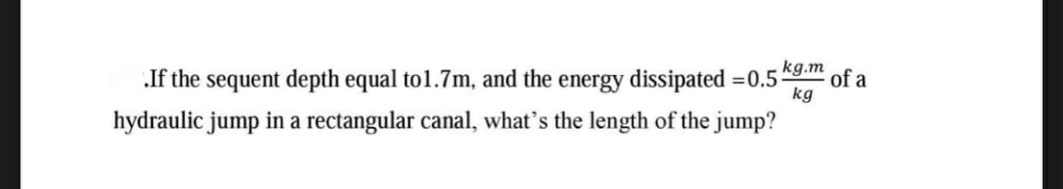 of a
.If the sequent depth equal to1.7m, and the energy dissipated =0.5g m
kg
hydraulic jump in a rectangular canal, what's the length of the jump?
