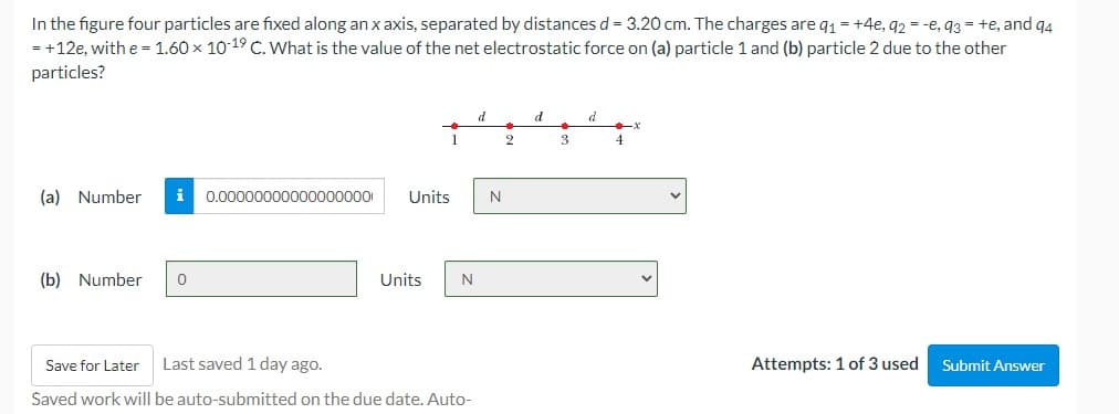 In the figure four particles are fixed along an x axis, separated by distances d = 3.20 cm. The charges are q1 = +4e, q2 = -e, q3 = +e, and q4
= +12e, with e = 1.60 x 10-19 C. What is the value of the net electrostatic force on (a) particle 1 and (b) particle 2 due to the other
particles?
d
d
1
2
3
4
(a) Number
i 0.00000000000000000
Units
N
(b) Number
Units
Last saved 1 day ago.
Attempts: 1 of 3 used
Save for Later
Submit Answer
Saved work will be auto-submitted on the due date. Auto-

