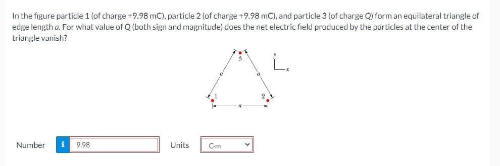 In the figure particle 1 (of charge +9.98 mC), particle 2 (of charge +9.98 mC), and particle 3 (of charge Q) form an equilateral triangle of
edge length a. For what value of Q (both sign and magnitude) does the net electric field produced by the particles at the center of the
triangle vanish?
Number
i
9.98
Units
C-m
