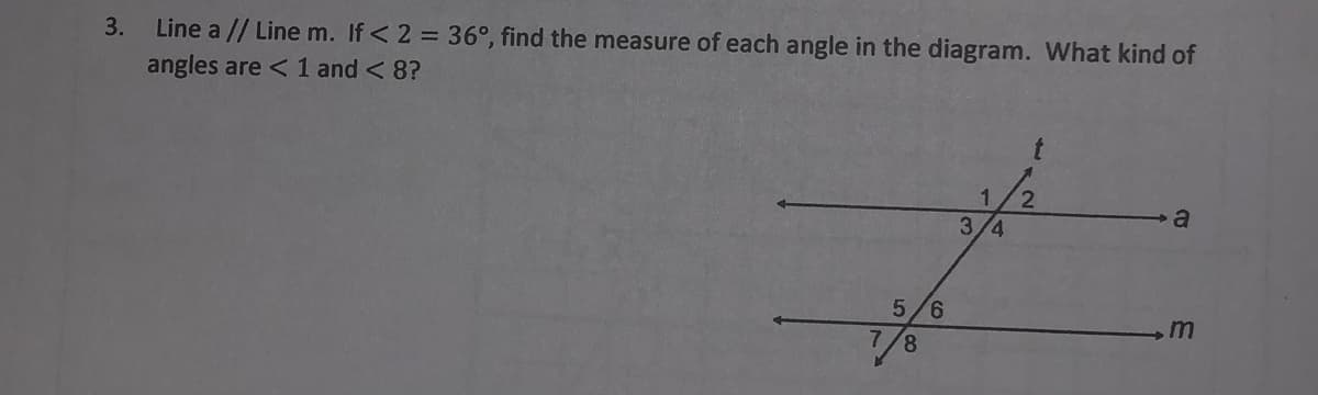 Line a // Line m. If< 2 = 36°, find the measure of each angle in the diagram. What kind of
angles are < 1 and < 8?
3.
3/4
5/6
8.
