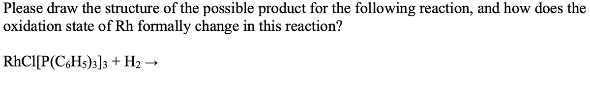Please draw the structure of the possible product for the following reaction, and how does the
oxidation state of Rh formally change in this reaction?
RHCI[P(C,Hs)3]3 + H2 →
