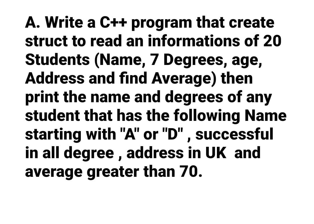 A. Write a C++ program that create
struct to read an informations of 20
Students (Name, 7 Degrees, age,
Address and find Average) then
print the name and degrees of any
student that has the following Name
starting with "A" or "D", successful
in all degree, address in UK and
average greater than 70.