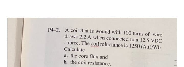 P4-2. A coil that is wound with 100 turns of wire
draws 2.2 A when connected to a 12.5 VDC
source. The coil reluctance is 1250 (A.t)/Wb.
Calculate
a. the core flux and
b. the coil resistance.