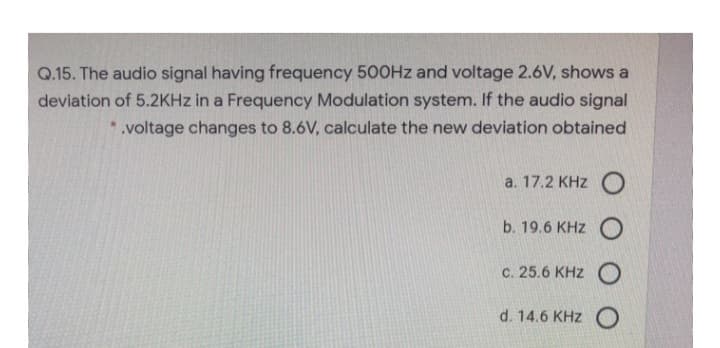 Q.15. The audio signal having frequency 500Hz and voltage 2.6V, shows a
deviation of 5.2KHz in a Frequency Modulation system. If the audio signal
*.voltage changes to 8.6V, calculate the new deviation obtained
a. 17.2 KHZ O
b. 19.6 KHZ O
c. 25.6 KHZO
d. 14.6 KHZ O