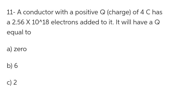 11- A conductor with a positive Q (charge) of 4 C has
a 2.56 X 10^18 electrons added to it. It will have a Q
equal to
a) zero
b) 6
c) 2