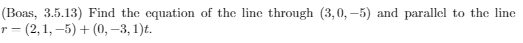 (Boas, 3.5.13) Find the equation of the line through (3,0, –5) and parallel to the line
г - (2,1, —5) + (0, -3, 1)t.
