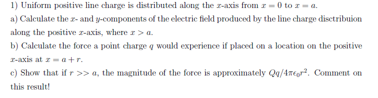 1) Uniform positive line charge is distributed along the x-axis from x = 0 to x = a.
a) Calculate the x- and y-components of the electric field produced by the line charge disctribuion
along the positive x-axis, where r > a.
b) Calculate the force a point charge q would experience if placed on a location on the positive
x-axis at r = a +r.
c) Show that ifr >> a, the magnitude of the force is approximately Qq/4T€gr2. Comment on
this result!
