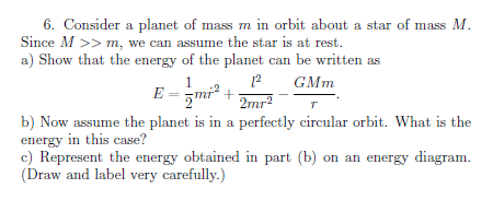 6. Consider a planet of mass m in orbit about a star of mass M.
Since M >> m, we can assume the star is at rest.
a) Show that the energy of the planet can be written as
GMm
E =
2mr?
b) Now assume the planet is in a perfectly circular orbit. What is the
energy in this case?
c) Represent the energy obtained in part (b) on an energy diagram.
(Draw and label very carefully.)
