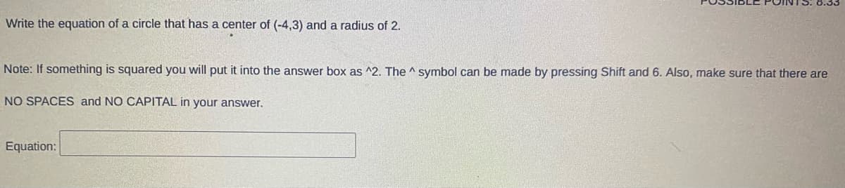 Write the equation of a circle that has a center of (-4,3) and a radius of 2.
Note: If something is squared you will put it into the answer box as ^2. The ^ symbol can be made by pressing Shift and 6. Also, make sure that there are
NO SPACES and NO CAPITAL in your answer.
Equation:
