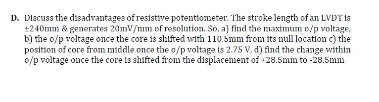 D. Discuss the disadvantages of resistive potentiometer. The stroke length of an LVDT is
+240mm & generates 20mV/mm of resolution. So, a) find the maximum o/p voltage,
b) the o/p voltage once the core is shifted with 110.5mm from its null location c) the
position of core from middle once the o/p voltage is 2.75 V, d) find the change within
o/p voltage once the core is shifted from the displacement of +28.5mm to -28.5mm.
