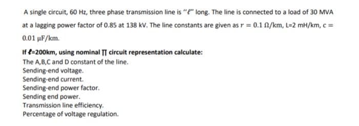 A single circuit, 60 Hz, three phase transmission line is "" long. The line is connected to a load of 30 MVA
at a lagging power factor of 0.85 at 138 kV. The line constants are given as r = 0.1 A/km, L=2 mH/km, c =
0.01 µF/km.
If e-200km, using nominal TT circuit representation calculate:
The A,B,C and D constant of the line.
Sending-end voltage.
Sending-end current.
Sending-end power factor.
Sending end power.
Transmission line efficiency.
Percentage of voltage regulation.
