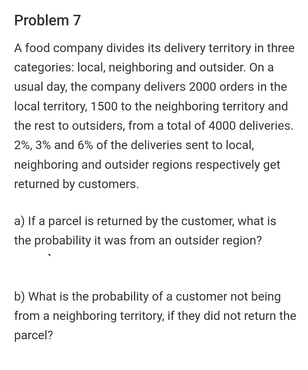Problem 7
A food company divides its delivery territory in three
categories: local, neighboring and outsider. On a
usual day, the company delivers 2000 orders in the
local territory, 1500 to the neighboring territory and
the rest to outsiders, from a total of 4000 deliveries.
2%, 3% and 6% of the deliveries sent to local,
neighboring and outsider regions respectively get
returned by customers.
a) If a parcel is returned by the customer, what is
the probability it was from an outsider region?
b) What is the probability of a customer not being
from a neighboring territory, if they did not return the
parcel?
